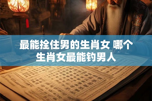 最能拴住男的生肖女 哪个生肖女最能钓男人