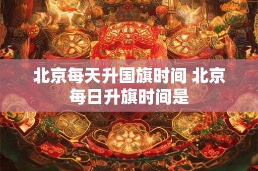 北京每天升国旗时间 北京每日升旗时间是 北京每天升国旗时间 北京每日升旗时间是