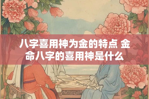 八字喜用神为金的特点 金命八字的喜用神是什么 八字喜用神为金的特点 金命八字的喜用神是什么