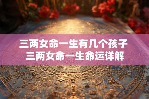 三两女命一生有几个孩子 三两女命一生命运详解