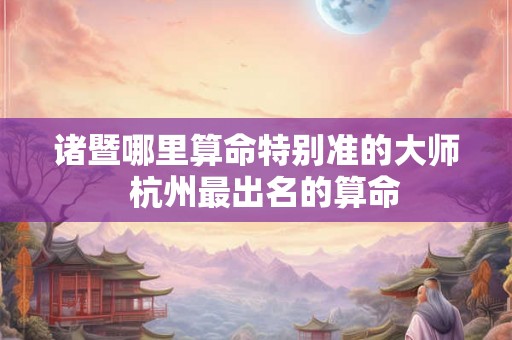 诸暨哪里算命特别准的大师  杭州最出名的算命