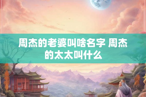 周杰的老婆叫啥名字 周杰的太太叫什么 周杰的老婆叫啥名字 周杰的太太叫什么