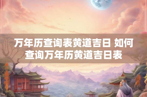 万年历查询表黄道吉日 如何查询万年历黄道吉日表