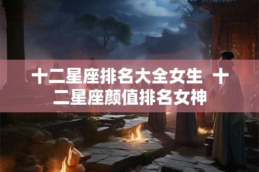 十二星座排名大全女生  十二星座颜值排名女神