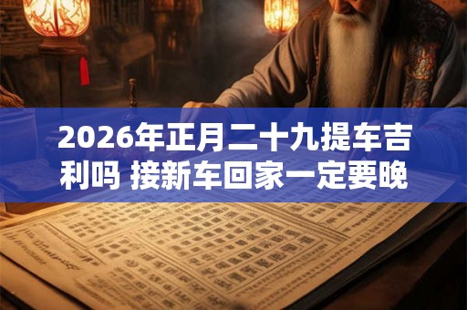 2026年正月二十九提车吉利吗 接新车回家一定要晚上吗