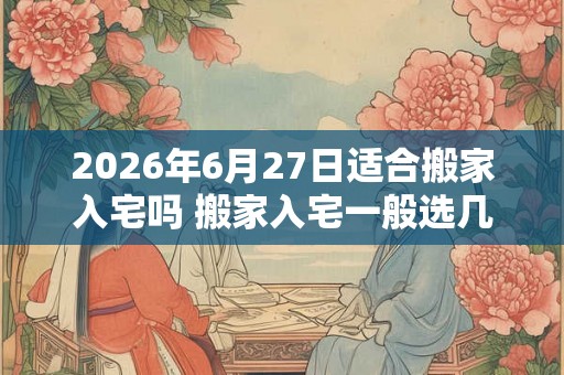 2026年6月27日适合搬家入宅吗 搬家入宅一般选几点钟
