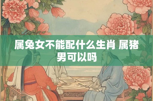 属兔女不能配什么生肖 属猪男可以吗 属兔女不能配什么生肖 属猪男可以吗