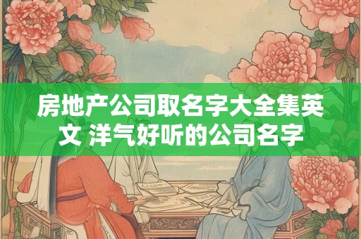房地产公司取名字大全集英文 洋气好听的公司名字 房地产公司取名字大全集英文 洋气好听的公司名字