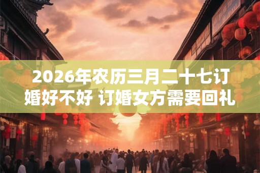 2026年农历三月二十七订婚好不好 订婚女方需要回礼吗