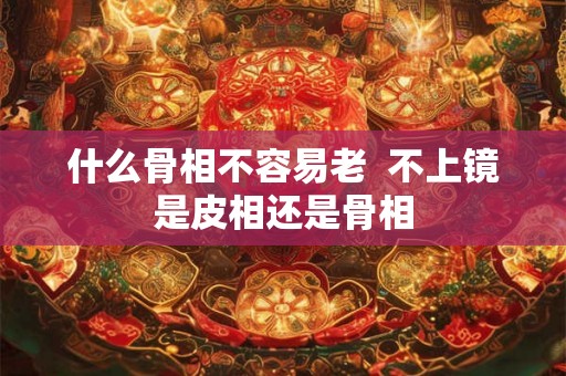 什么骨相不容易老  不上镜是皮相还是骨相