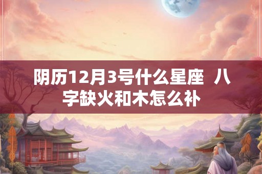 阴历12月3号什么星座  八字缺火和木怎么补