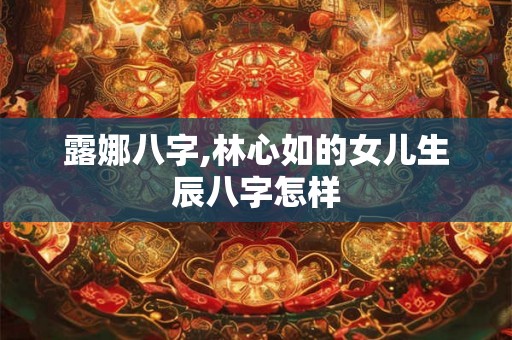 露娜八字,林心如的女儿生辰八字怎样