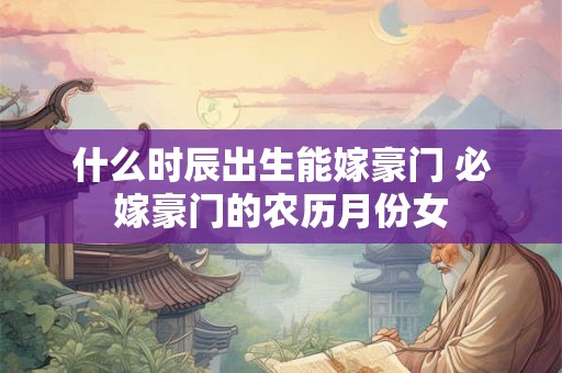 什么时辰出生能嫁豪门 必嫁豪门的农历月份女 什么时辰出生能嫁豪门 必嫁豪门的农历月份女