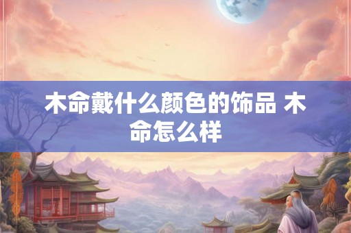 木命戴什么颜色的饰品 木命怎么样 木命戴什么颜色的饰品 木命怎么样