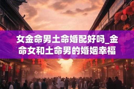 女金命男土命婚配好吗_金命女和土命男的婚姻幸福