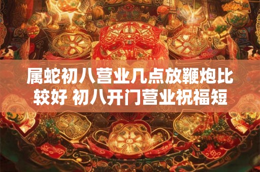 属蛇初八营业几点放鞭炮比较好 初八开门营业祝福短语