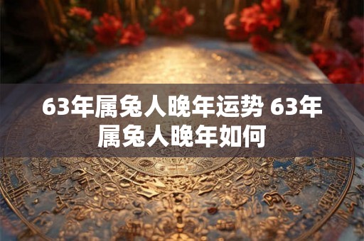 63年属兔人晚年运势 63年属兔人晚年如何