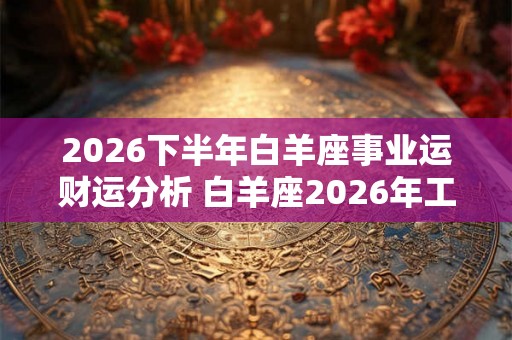 2026下半年白羊座事业运财运分析 白羊座2026年工作运势怎么样 2026下半年白羊座事业运财运分析 白羊座2026年工作运势怎么样