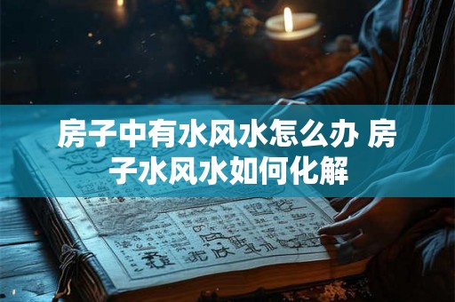 房子中有水风水怎么办 房子水风水如何化解 房子中有水风水怎么办 房子水风水如何化解