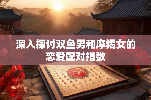 深入探讨双鱼男和摩羯女的恋爱配对指数