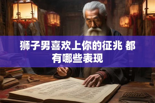 狮子男喜欢上你的征兆 都有哪些表现