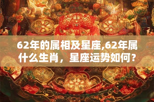 62年的属相及星座,62年属什么生肖，星座运势如何？