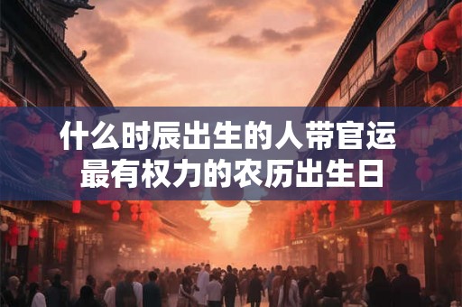 什么时辰出生的人带官运 最有权力的农历出生日