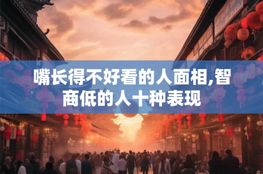 嘴长得不好看的人面相,智商低的人十种表现