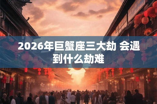 2026年巨蟹座三大劫 会遇到什么劫难