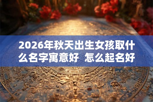 2026年秋天出生女孩取什么名字寓意好  怎么起名好