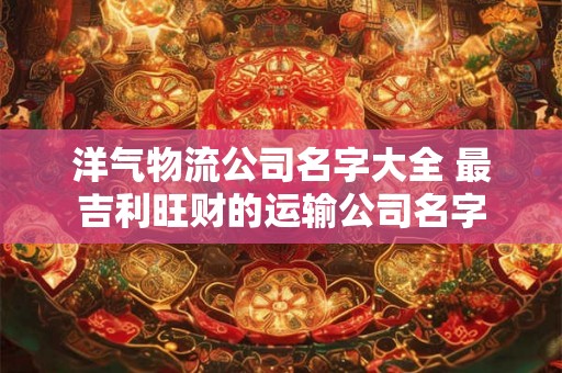 洋气物流公司名字大全 最吉利旺财的运输公司名字
