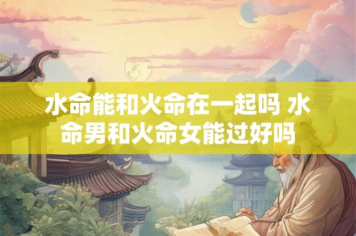 水命能和火命在一起吗 水命男和火命女能过好吗 水命能和火命在一起吗 水命男和火命女能过好吗