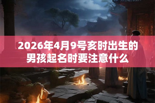 2026年4月9号亥时出生的男孩起名时要注意什么 2026年4月9号亥时出生的男孩起名时要注意什么