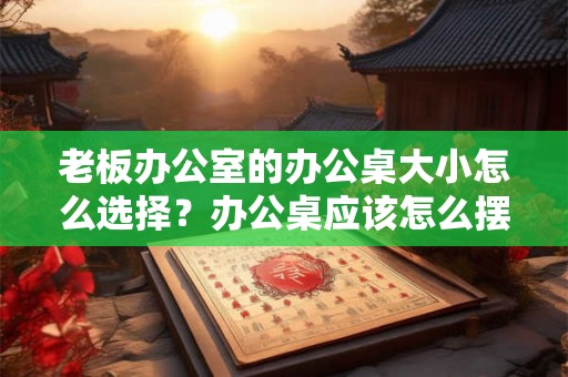 老板办公室的办公桌大小怎么选择？办公桌应该怎么摆放？
