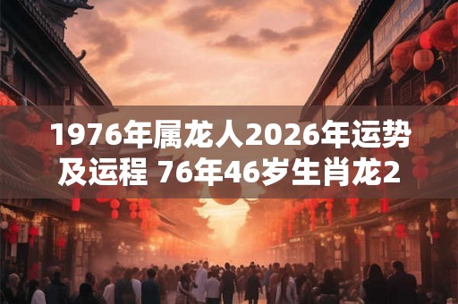 1976年属龙人2026年运势及运程 76年46岁生肖龙2026年每月运势 1976年属龙人2026年运势及运程 76年46岁生肖龙2026年每月运势