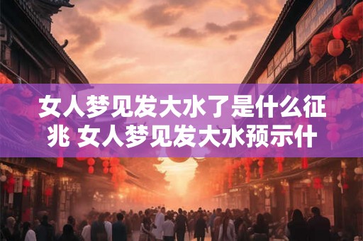 女人梦见发大水了是什么征兆 女人梦见发大水预示什么
