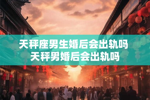 天秤座男生婚后会出轨吗 天秤男婚后会出轨吗