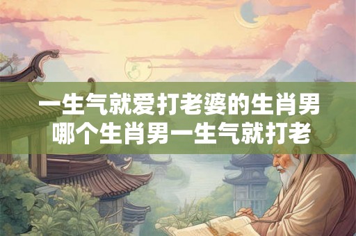 一生气就爱打老婆的生肖男 哪个生肖男一生气就打老婆