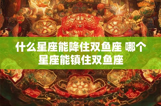 什么星座能降住双鱼座 哪个星座能镇住双鱼座