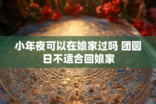 小年夜可以在娘家过吗 团圆日不适合回娘家 小年夜可以在娘家过吗 团圆日不适合回娘家