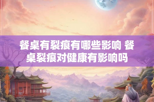 餐桌有裂痕有哪些影响 餐桌裂痕对健康有影响吗