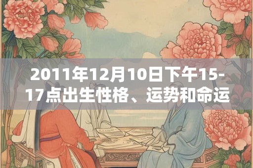 2011年12月10日下午15-17点出生性格、运势和命运 2011年12月10日下午15-17点出生性格、运势和命运