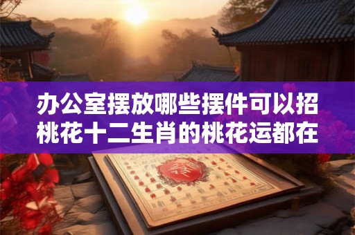 办公室摆放哪些摆件可以招桃花十二生肖的桃花运都在哪个方位？