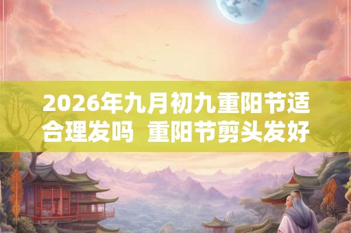 2026年九月初九重阳节适合理发吗  重阳节剪头发好不好