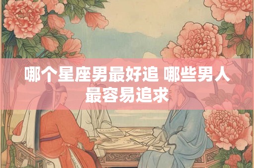 哪个星座男最好追 哪些男人最容易追求