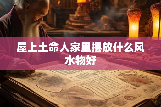 屋上土命人家里摆放什么风水物好 屋上土命人家里摆放什么风水物好