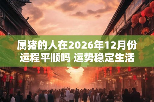 属猪的人在2026年12月份运程平顺吗 运势稳定生活富裕 属猪的人在2026年12月份运程平顺吗 运势稳定生活富裕