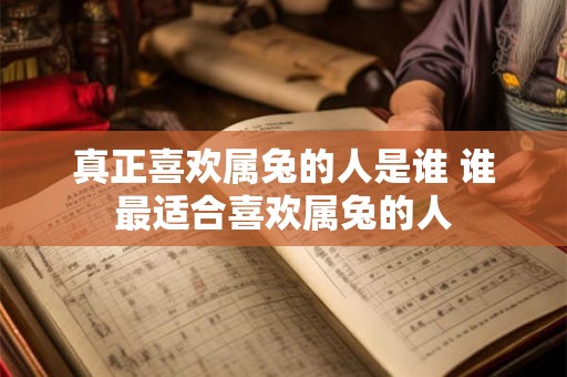 真正喜欢属兔的人是谁 谁最适合喜欢属兔的人 真正喜欢属兔的人是谁 谁最适合喜欢属兔的人