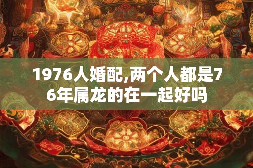 1976人婚配,两个人都是76年属龙的在一起好吗 1976人婚配,两个人都是76年属龙的在一起好吗