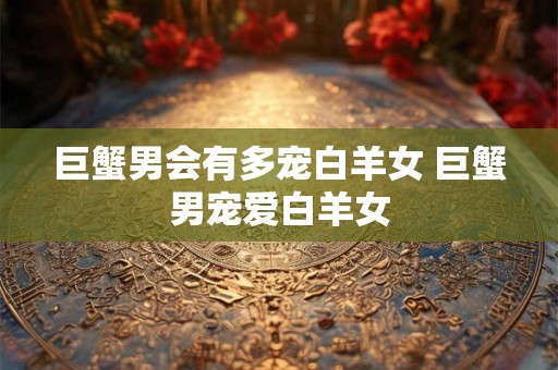 巨蟹男会有多宠白羊女 巨蟹男宠爱白羊女